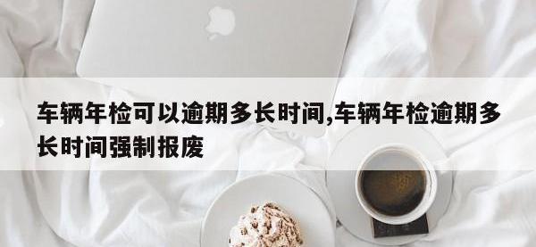 车辆年检可以逾期多长时间,车辆年检逾期多长时间强制报废