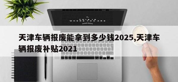 天津车辆报废能拿到多少钱2025,天津车辆报废补贴2021