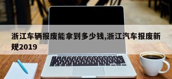浙江车辆报废能拿到多少钱,浙江汽车报废新规2019