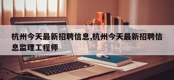 杭州今天最新招聘信息,杭州今天最新招聘信息监理工程师