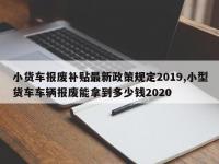 小货车报废补贴最新政策规定2019,小型货车车辆报废能拿到多少钱2020
