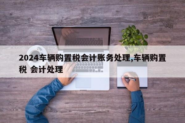 2024车辆购置税会计账务处理,车辆购置税 会计处理