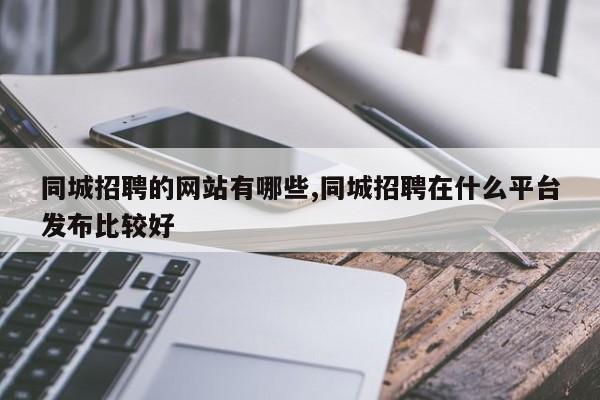 同城招聘的网站有哪些,同城招聘在什么平台发布比较好