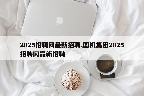 2025招聘网最新招聘,国机集团2025招聘网最新招聘