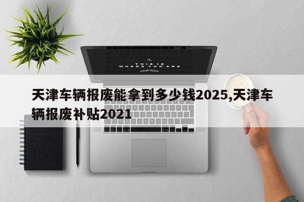 天津车辆报废能拿到多少钱2025,天津车辆报废补贴2021