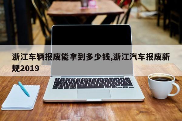浙江车辆报废能拿到多少钱,浙江汽车报废新规2019