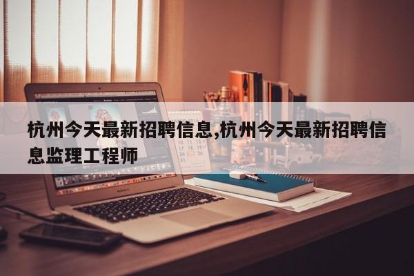杭州今天最新招聘信息,杭州今天最新招聘信息监理工程师