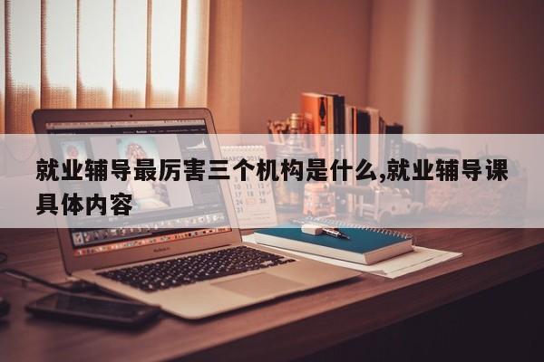 就业辅导最厉害三个机构是什么,就业辅导课具体内容