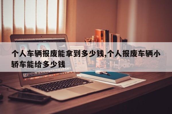 个人车辆报废能拿到多少钱,个人报废车辆小轿车能给多少钱
