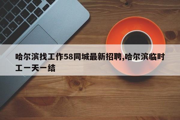 哈尔滨找工作58同城最新招聘,哈尔滨临时工一天一结