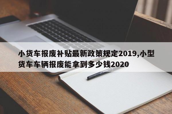 小货车报废补贴最新政策规定2019,小型货车车辆报废能拿到多少钱2020